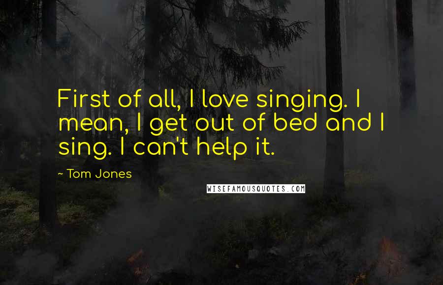 Tom Jones Quotes: First of all, I love singing. I mean, I get out of bed and I sing. I can't help it.