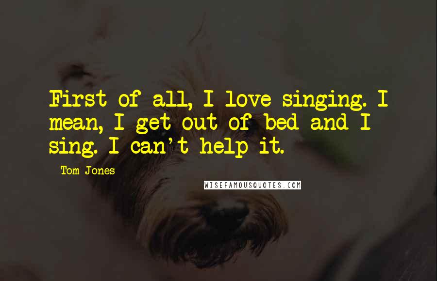 Tom Jones Quotes: First of all, I love singing. I mean, I get out of bed and I sing. I can't help it.