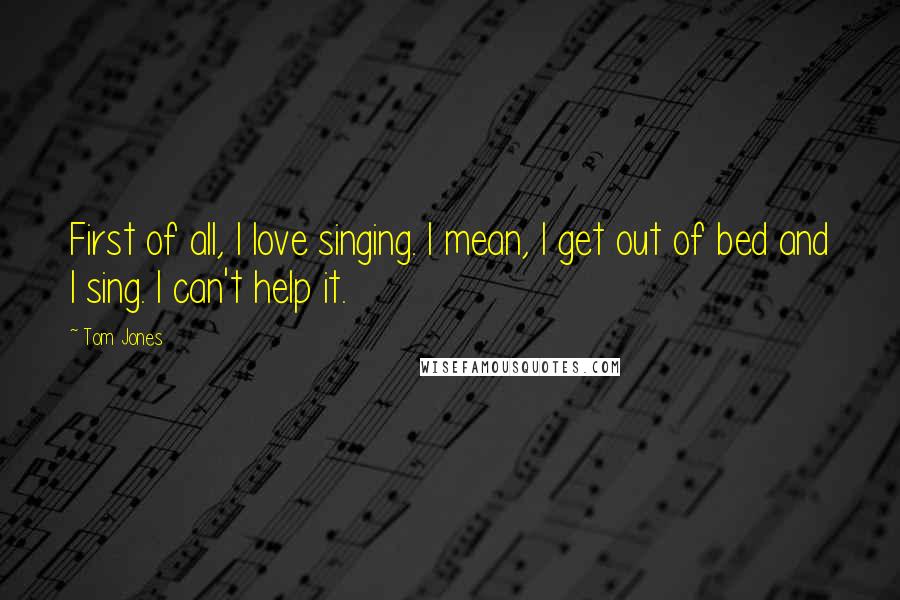 Tom Jones Quotes: First of all, I love singing. I mean, I get out of bed and I sing. I can't help it.