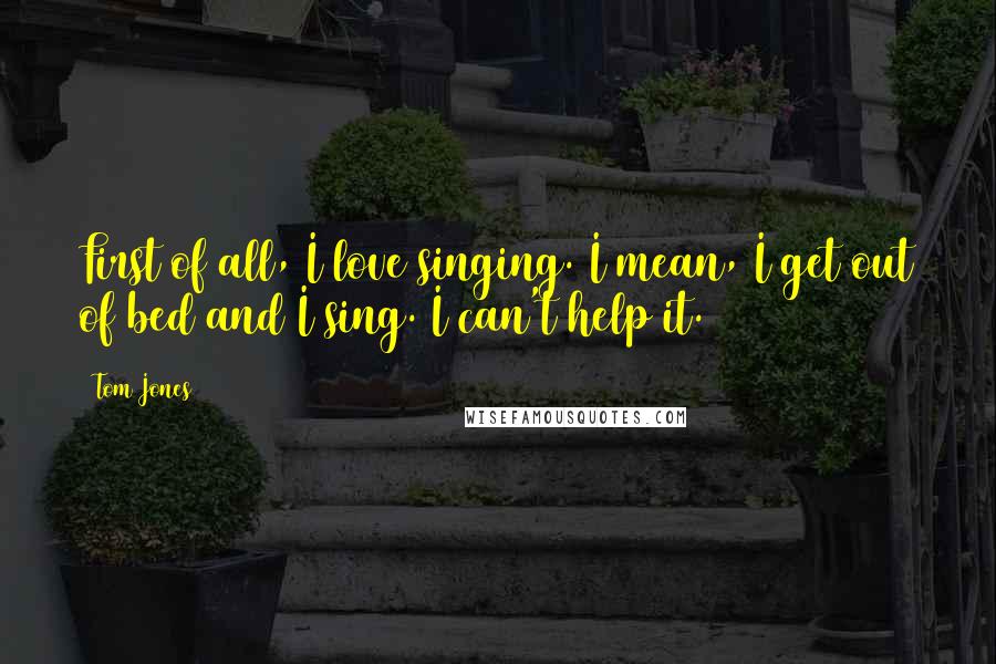 Tom Jones Quotes: First of all, I love singing. I mean, I get out of bed and I sing. I can't help it.