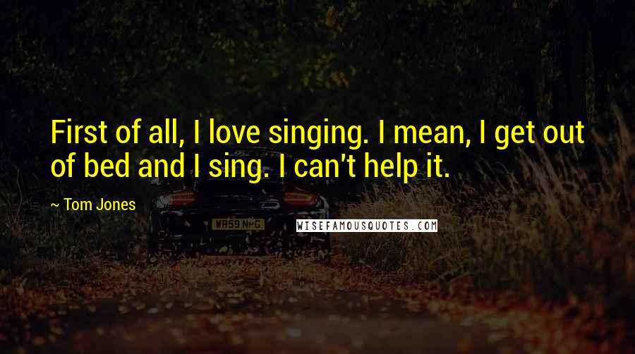 Tom Jones Quotes: First of all, I love singing. I mean, I get out of bed and I sing. I can't help it.