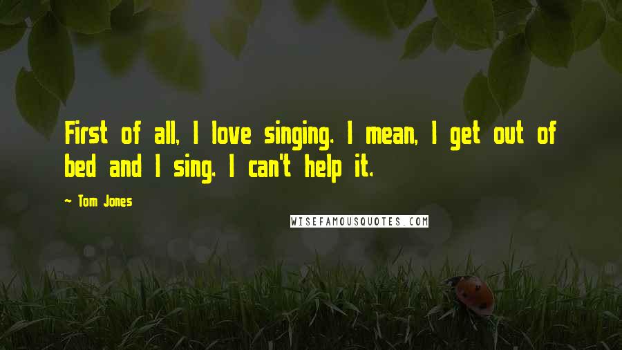 Tom Jones Quotes: First of all, I love singing. I mean, I get out of bed and I sing. I can't help it.