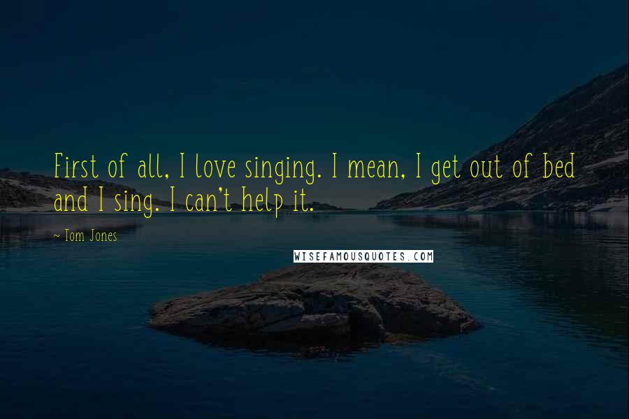 Tom Jones Quotes: First of all, I love singing. I mean, I get out of bed and I sing. I can't help it.