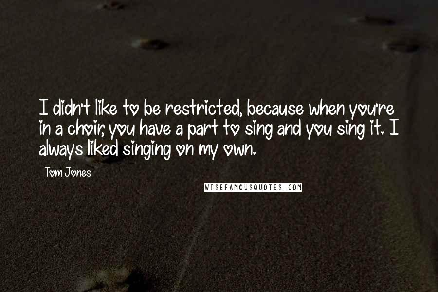 Tom Jones Quotes: I didn't like to be restricted, because when you're in a choir, you have a part to sing and you sing it. I always liked singing on my own.