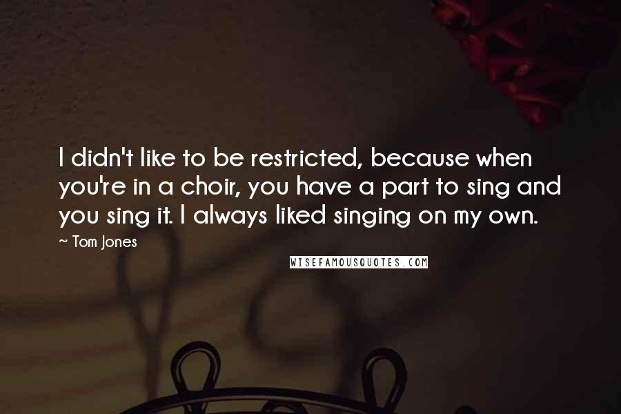 Tom Jones Quotes: I didn't like to be restricted, because when you're in a choir, you have a part to sing and you sing it. I always liked singing on my own.