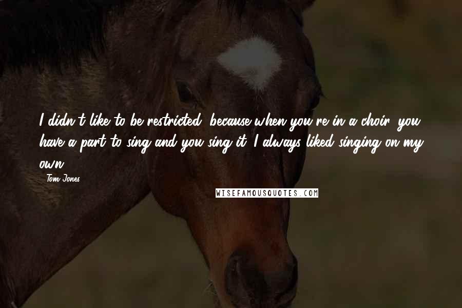 Tom Jones Quotes: I didn't like to be restricted, because when you're in a choir, you have a part to sing and you sing it. I always liked singing on my own.