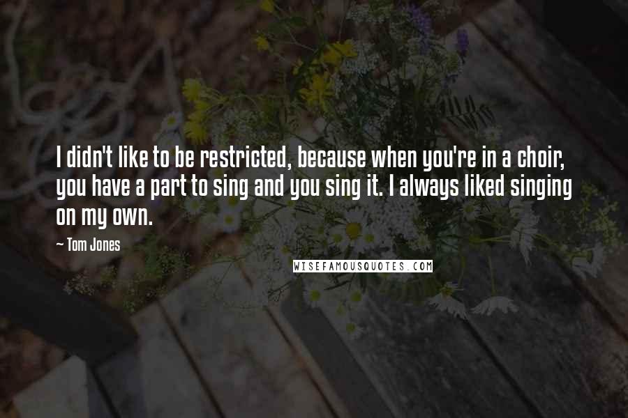 Tom Jones Quotes: I didn't like to be restricted, because when you're in a choir, you have a part to sing and you sing it. I always liked singing on my own.