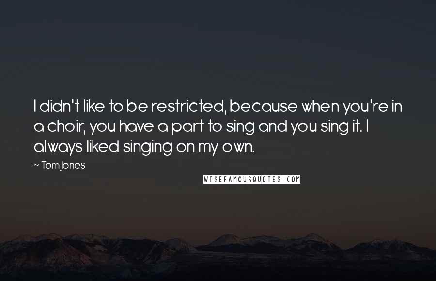 Tom Jones Quotes: I didn't like to be restricted, because when you're in a choir, you have a part to sing and you sing it. I always liked singing on my own.