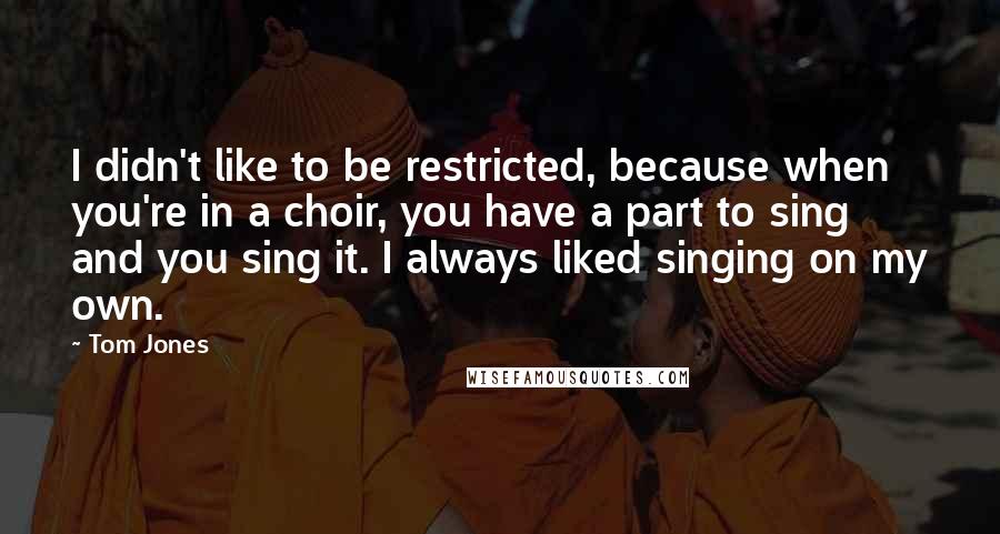 Tom Jones Quotes: I didn't like to be restricted, because when you're in a choir, you have a part to sing and you sing it. I always liked singing on my own.