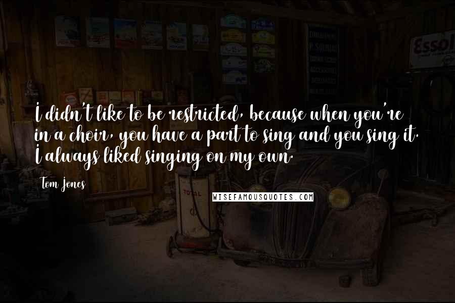 Tom Jones Quotes: I didn't like to be restricted, because when you're in a choir, you have a part to sing and you sing it. I always liked singing on my own.