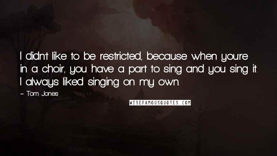 Tom Jones Quotes: I didn't like to be restricted, because when you're in a choir, you have a part to sing and you sing it. I always liked singing on my own.