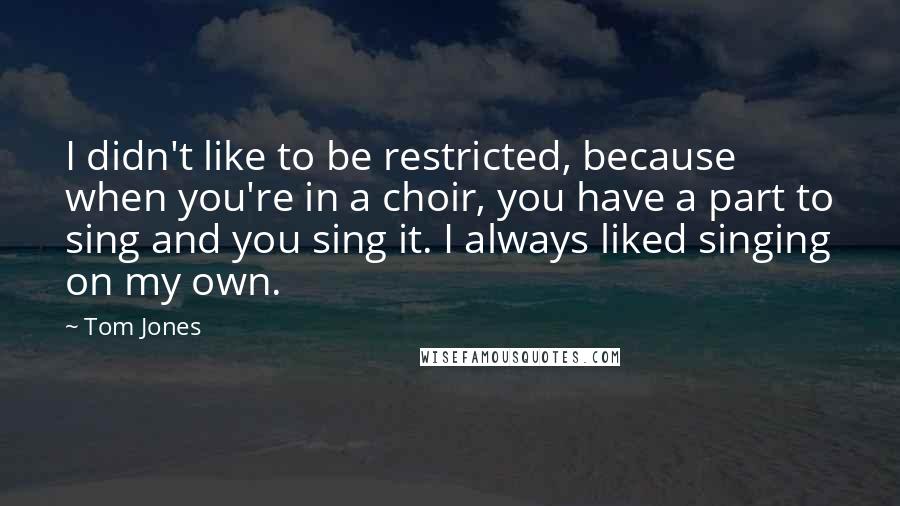 Tom Jones Quotes: I didn't like to be restricted, because when you're in a choir, you have a part to sing and you sing it. I always liked singing on my own.