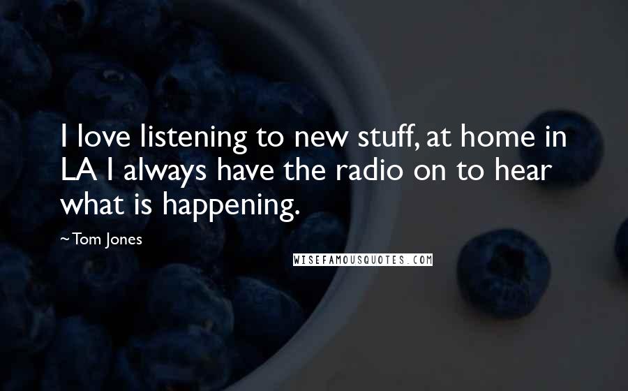 Tom Jones Quotes: I love listening to new stuff, at home in LA I always have the radio on to hear what is happening.