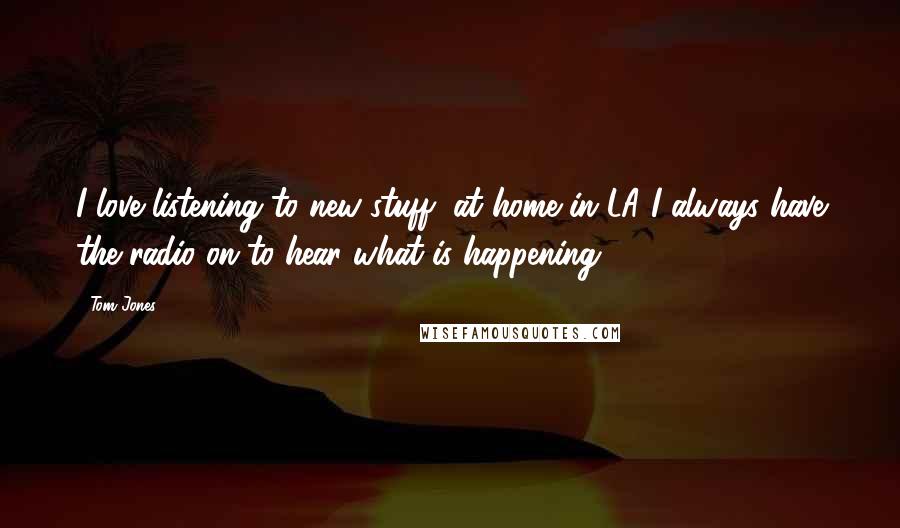 Tom Jones Quotes: I love listening to new stuff, at home in LA I always have the radio on to hear what is happening.