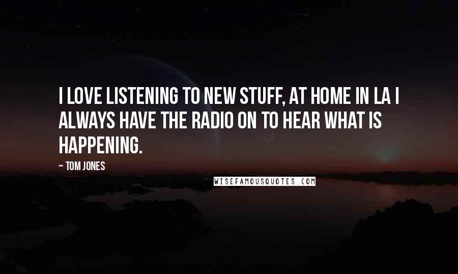 Tom Jones Quotes: I love listening to new stuff, at home in LA I always have the radio on to hear what is happening.