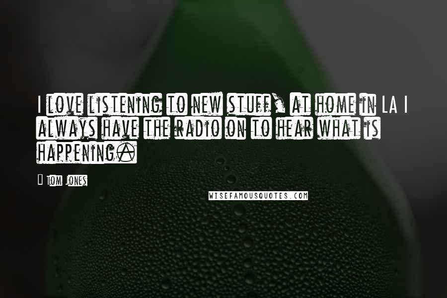 Tom Jones Quotes: I love listening to new stuff, at home in LA I always have the radio on to hear what is happening.
