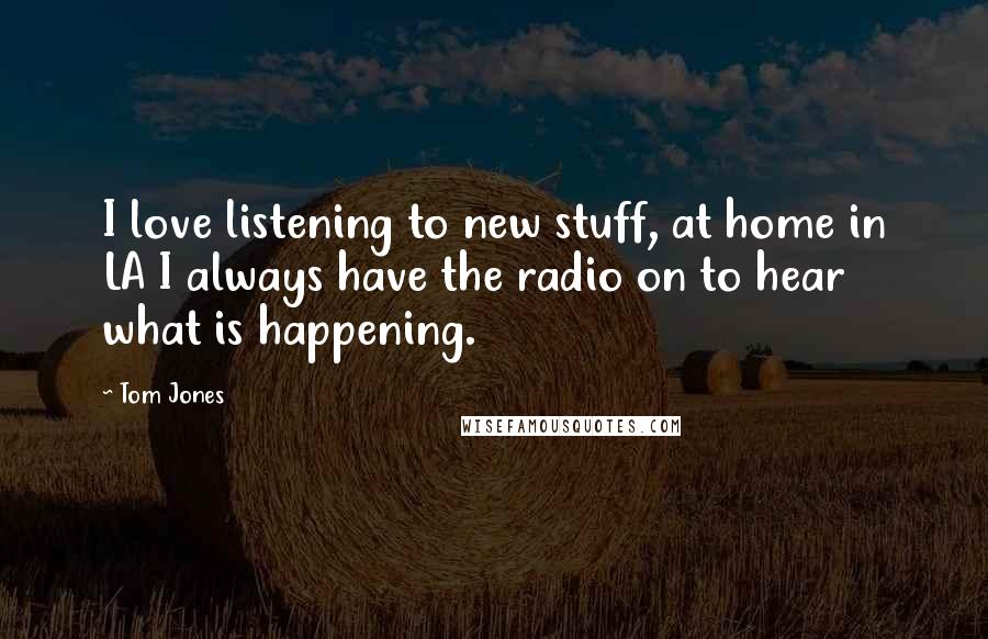 Tom Jones Quotes: I love listening to new stuff, at home in LA I always have the radio on to hear what is happening.