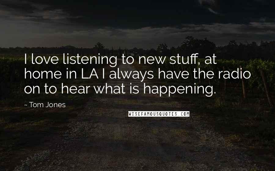 Tom Jones Quotes: I love listening to new stuff, at home in LA I always have the radio on to hear what is happening.