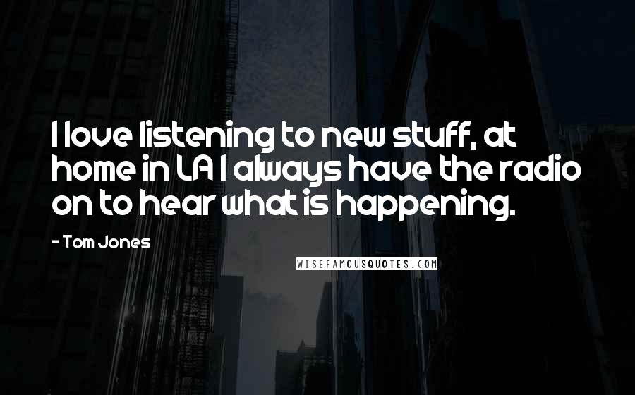 Tom Jones Quotes: I love listening to new stuff, at home in LA I always have the radio on to hear what is happening.