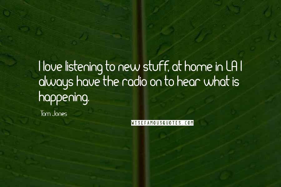 Tom Jones Quotes: I love listening to new stuff, at home in LA I always have the radio on to hear what is happening.