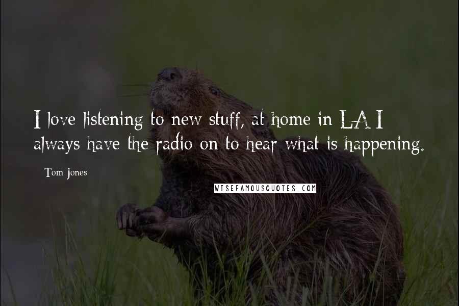 Tom Jones Quotes: I love listening to new stuff, at home in LA I always have the radio on to hear what is happening.