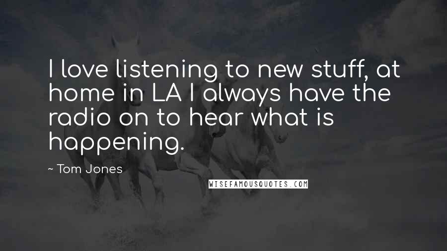 Tom Jones Quotes: I love listening to new stuff, at home in LA I always have the radio on to hear what is happening.