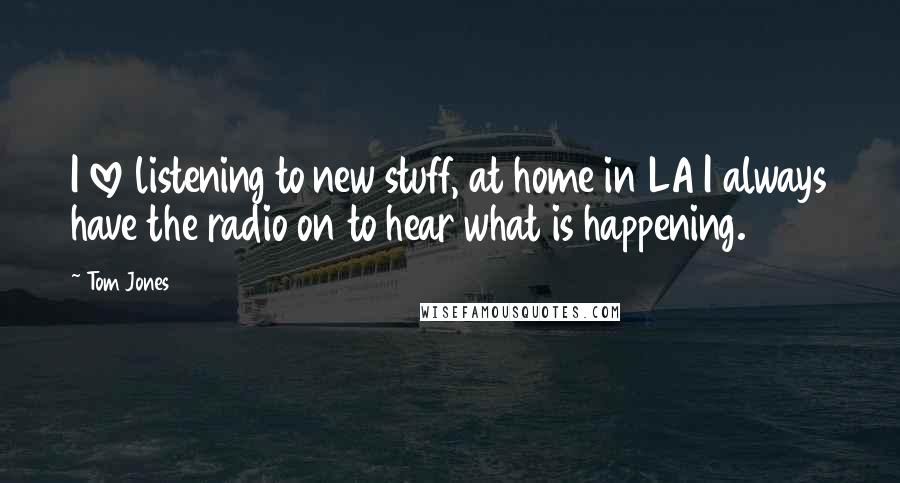 Tom Jones Quotes: I love listening to new stuff, at home in LA I always have the radio on to hear what is happening.