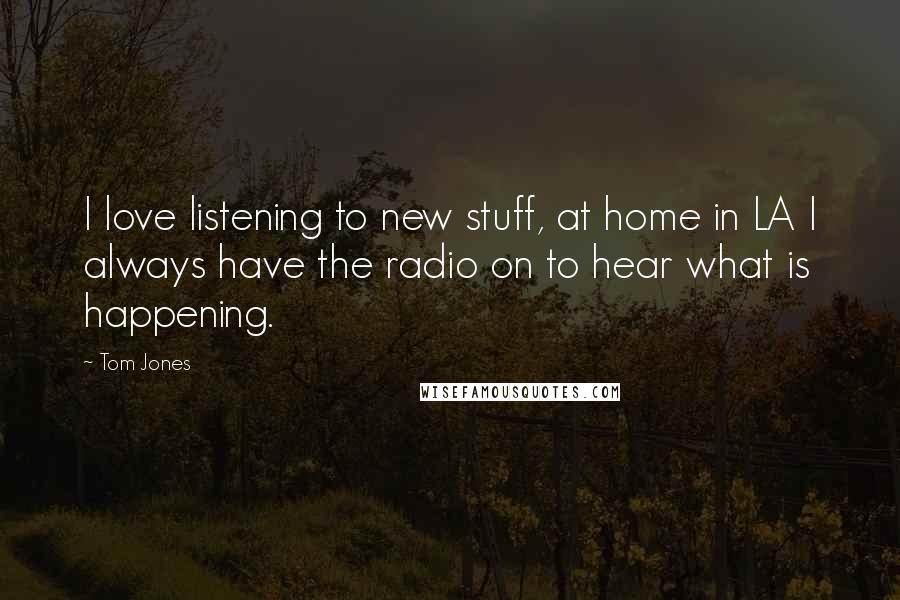 Tom Jones Quotes: I love listening to new stuff, at home in LA I always have the radio on to hear what is happening.