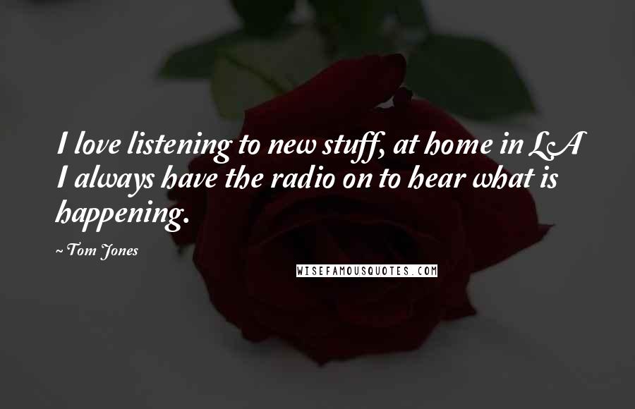 Tom Jones Quotes: I love listening to new stuff, at home in LA I always have the radio on to hear what is happening.