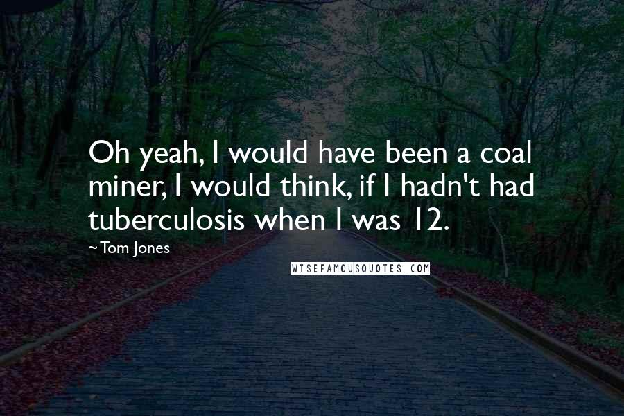 Tom Jones Quotes: Oh yeah, I would have been a coal miner, I would think, if I hadn't had tuberculosis when I was 12.