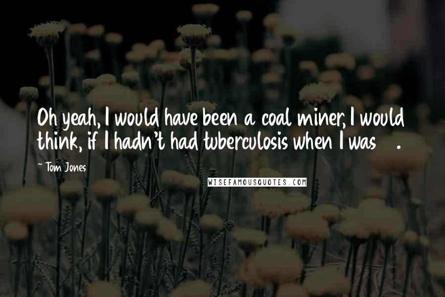 Tom Jones Quotes: Oh yeah, I would have been a coal miner, I would think, if I hadn't had tuberculosis when I was 12.