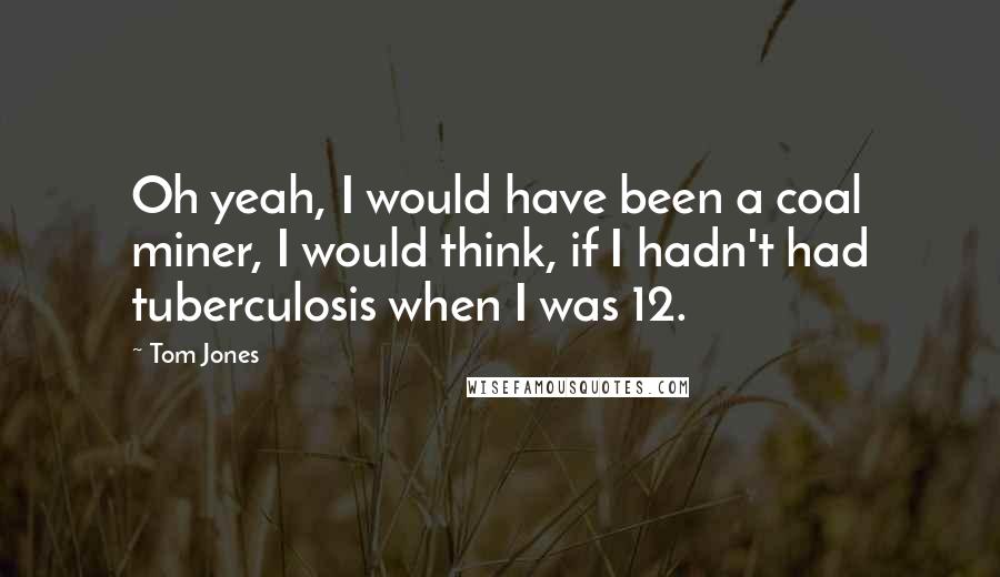Tom Jones Quotes: Oh yeah, I would have been a coal miner, I would think, if I hadn't had tuberculosis when I was 12.