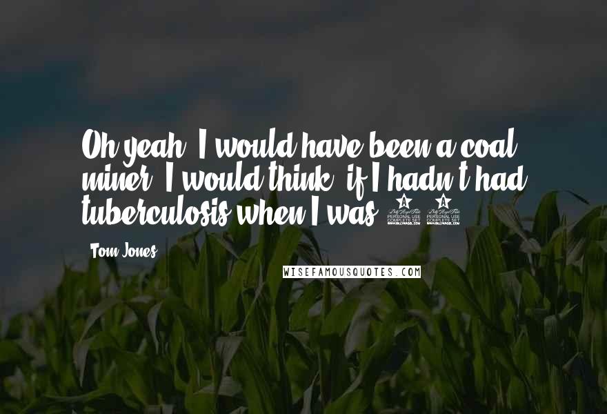 Tom Jones Quotes: Oh yeah, I would have been a coal miner, I would think, if I hadn't had tuberculosis when I was 12.
