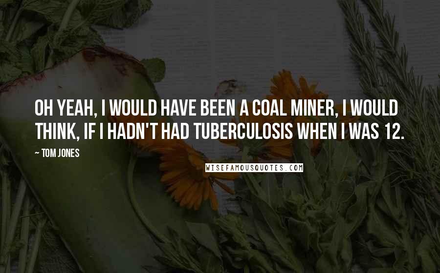 Tom Jones Quotes: Oh yeah, I would have been a coal miner, I would think, if I hadn't had tuberculosis when I was 12.