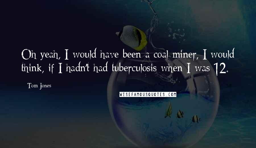 Tom Jones Quotes: Oh yeah, I would have been a coal miner, I would think, if I hadn't had tuberculosis when I was 12.