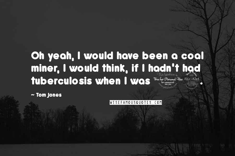Tom Jones Quotes: Oh yeah, I would have been a coal miner, I would think, if I hadn't had tuberculosis when I was 12.
