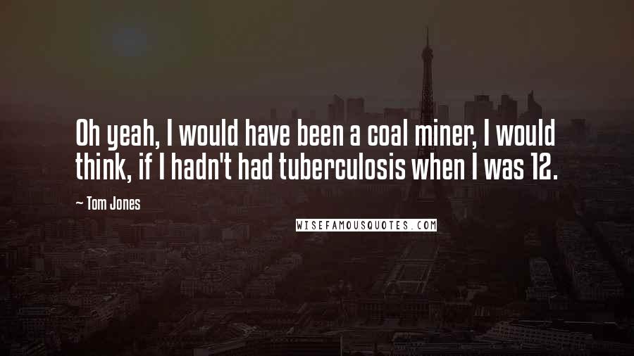 Tom Jones Quotes: Oh yeah, I would have been a coal miner, I would think, if I hadn't had tuberculosis when I was 12.