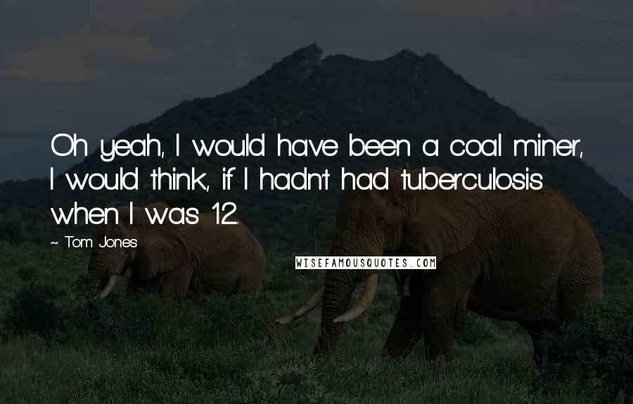 Tom Jones Quotes: Oh yeah, I would have been a coal miner, I would think, if I hadn't had tuberculosis when I was 12.
