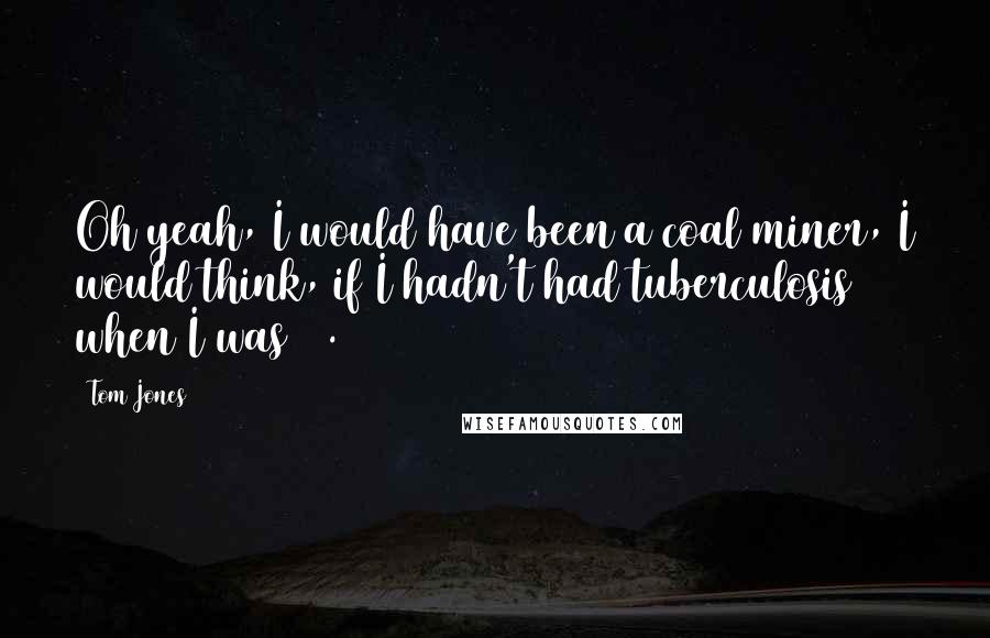 Tom Jones Quotes: Oh yeah, I would have been a coal miner, I would think, if I hadn't had tuberculosis when I was 12.
