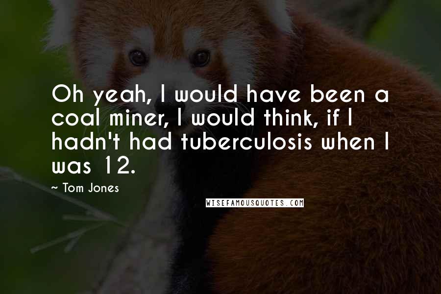 Tom Jones Quotes: Oh yeah, I would have been a coal miner, I would think, if I hadn't had tuberculosis when I was 12.