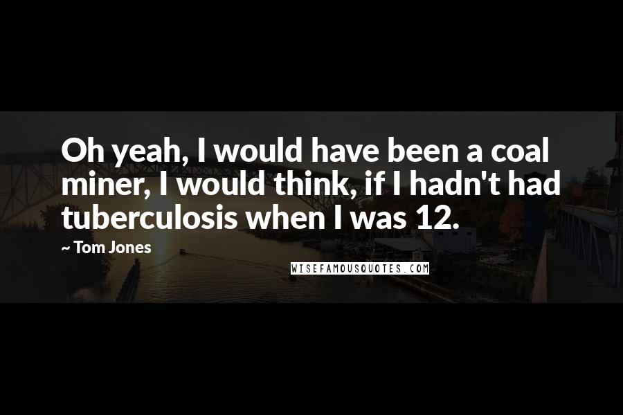 Tom Jones Quotes: Oh yeah, I would have been a coal miner, I would think, if I hadn't had tuberculosis when I was 12.
