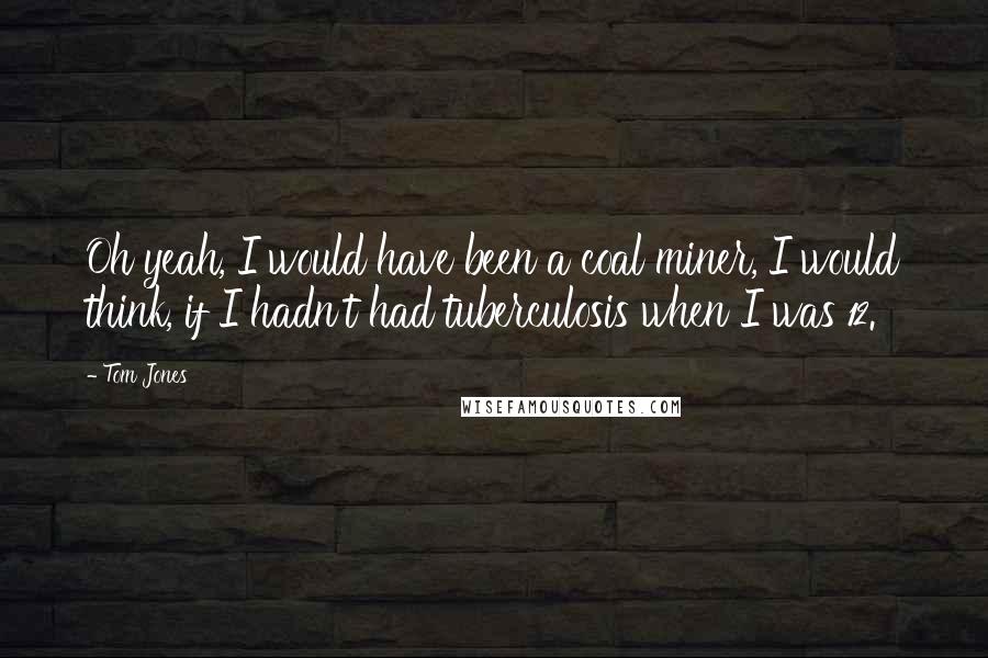 Tom Jones Quotes: Oh yeah, I would have been a coal miner, I would think, if I hadn't had tuberculosis when I was 12.
