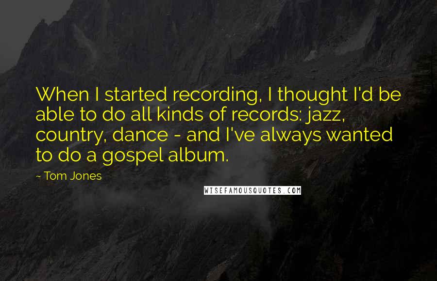 Tom Jones Quotes: When I started recording, I thought I'd be able to do all kinds of records: jazz, country, dance - and I've always wanted to do a gospel album.