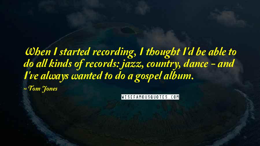 Tom Jones Quotes: When I started recording, I thought I'd be able to do all kinds of records: jazz, country, dance - and I've always wanted to do a gospel album.