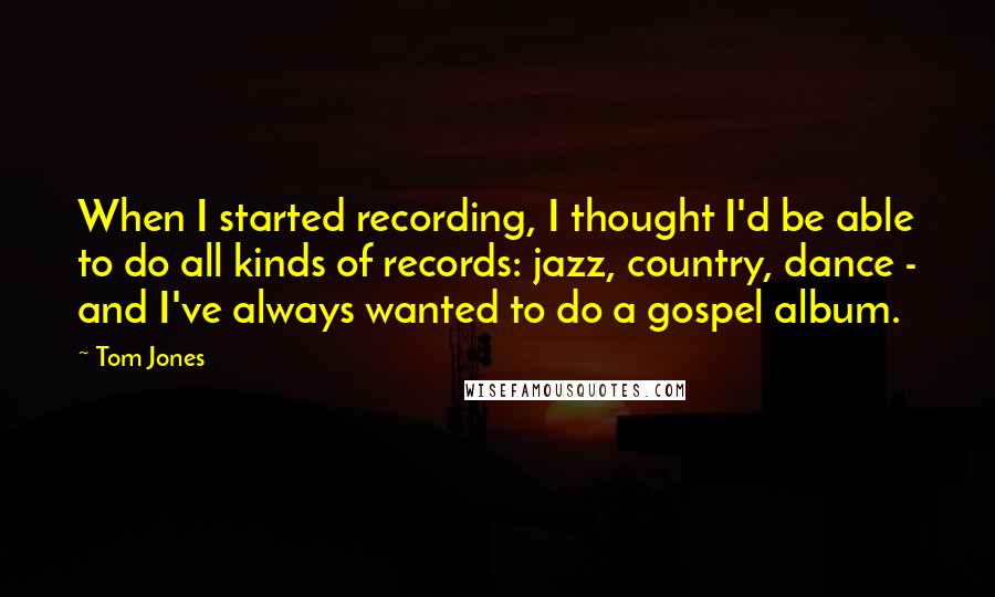 Tom Jones Quotes: When I started recording, I thought I'd be able to do all kinds of records: jazz, country, dance - and I've always wanted to do a gospel album.