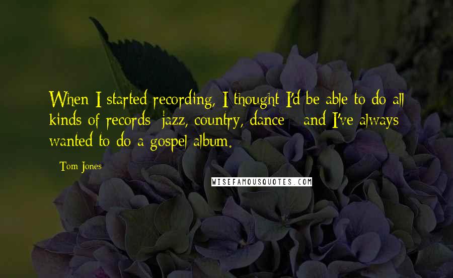 Tom Jones Quotes: When I started recording, I thought I'd be able to do all kinds of records: jazz, country, dance - and I've always wanted to do a gospel album.