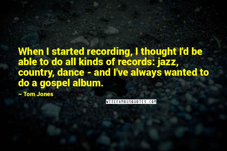 Tom Jones Quotes: When I started recording, I thought I'd be able to do all kinds of records: jazz, country, dance - and I've always wanted to do a gospel album.