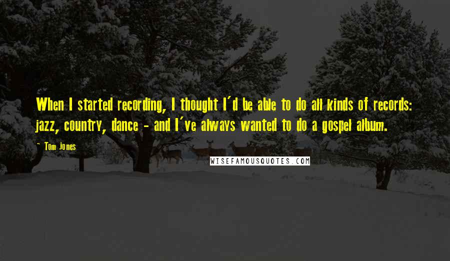 Tom Jones Quotes: When I started recording, I thought I'd be able to do all kinds of records: jazz, country, dance - and I've always wanted to do a gospel album.