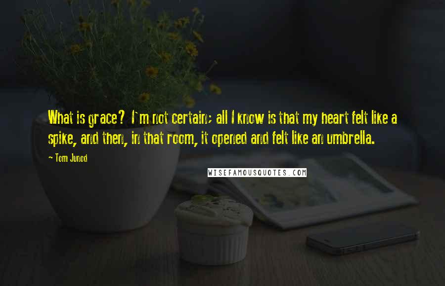 Tom Junod Quotes: What is grace? I'm not certain; all I know is that my heart felt like a spike, and then, in that room, it opened and felt like an umbrella.