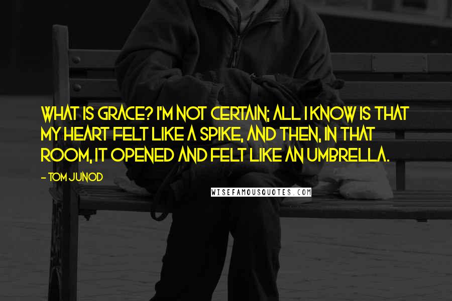 Tom Junod Quotes: What is grace? I'm not certain; all I know is that my heart felt like a spike, and then, in that room, it opened and felt like an umbrella.